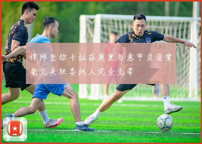 律师坚称卡拉菲奥里与意甲卖淫案毫无关联委托人完全无辜